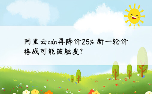 阿里云cdn再降价25% 新一轮价格战可能被触发?