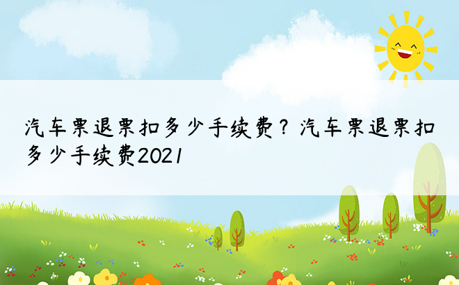 汽车票退票扣多少手续费？汽车票退票扣多少手续费2021