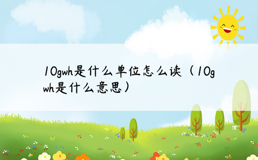 10gwh是什么单位怎么读（10gwh是什么意思）