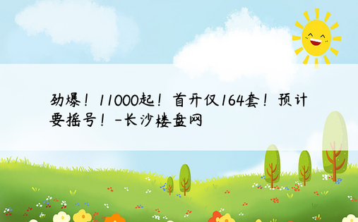 劲爆！11000起！首开仅164套！预计要摇号！-长沙楼盘网