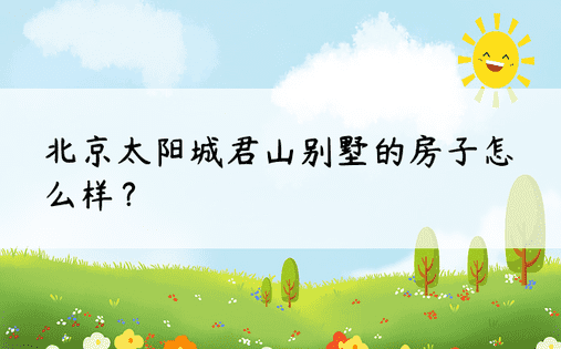 北京太阳城君山别墅的房子怎么样？ 