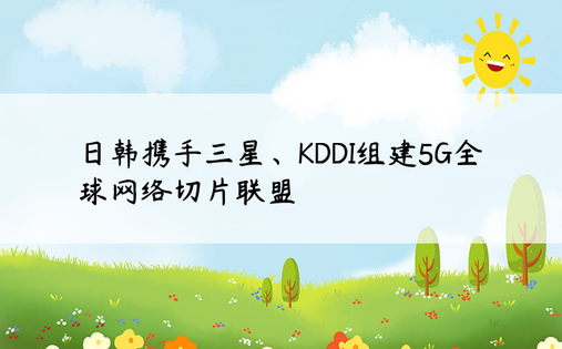 日韩携手三星、KDDI组建5G全球网络切片联盟