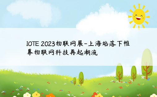 IOTE 2023物联网展-上海站落下帷幕物联网科技再起潮流