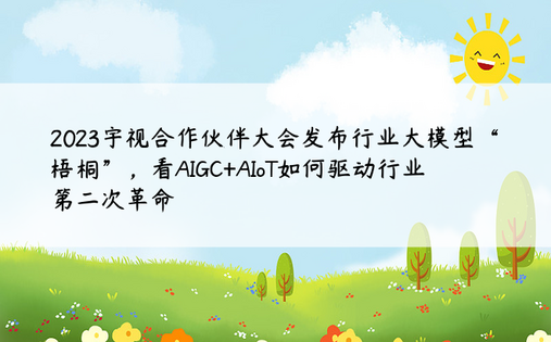 2023宇视合作伙伴大会发布行业大模型“梧桐”，看AIGC+AIoT如何驱动行业第二次革命
