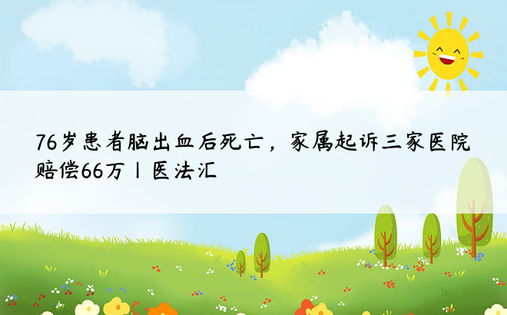 76岁患者脑出血后死亡，家属起诉三家医院赔偿66万丨医法汇 