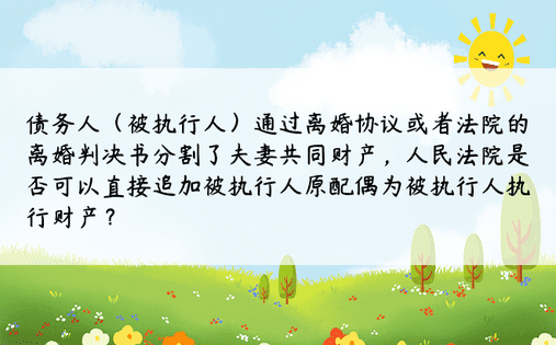 债务人（被执行人）通过离婚协议或者法院的离婚判决书分割了夫妻共同财产，人民法院是否可以直接追加被执行人原配偶为被执行人执行财产？ 