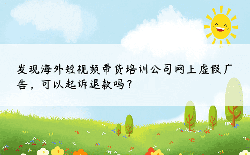 发现海外短视频带货培训公司网上虚假广告，可以起诉退款吗？