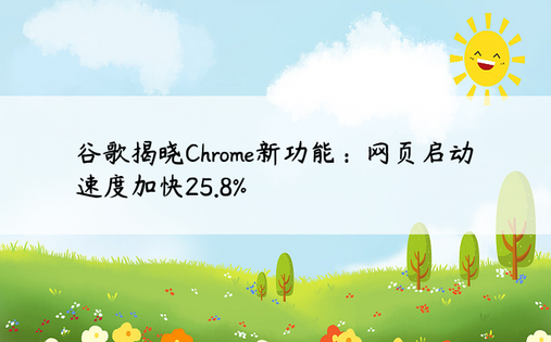 谷歌揭晓Chrome新功能：网页启动速度加快25.8%