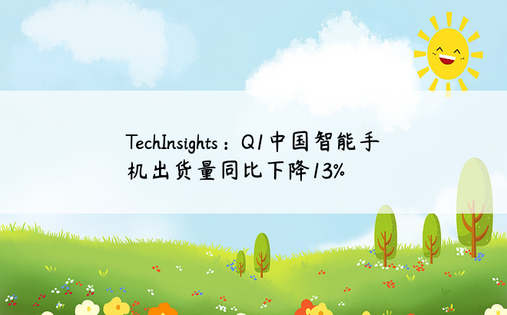TechInsights：Q1中国智能手机出货量同比下降13%