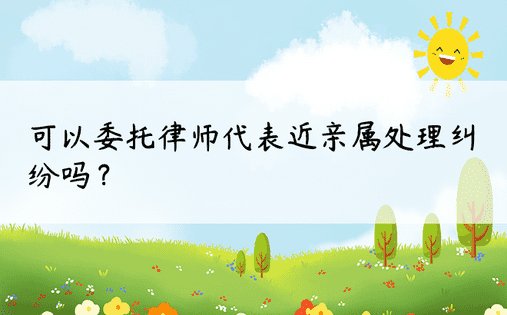 可以委托律师代表近亲属处理纠纷吗？ 