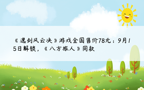 《逸剑风云决》游戏全国售价78元：9月15日解锁，《八方旅人》同款