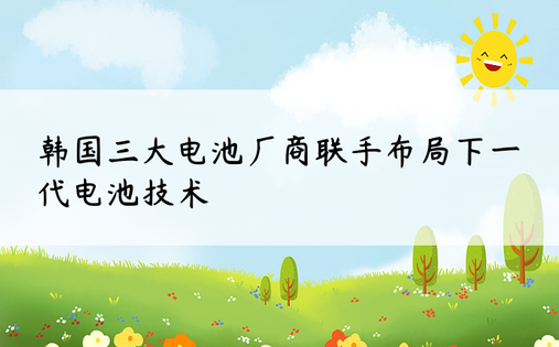 韩国三大电池厂商联手布局下一代电池技术