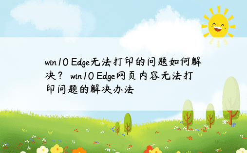 win10 Edge无法打印的问题如何解决？ win10 Edge网页内容无法打印问题的解决办法