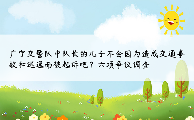 广宁交警队中队长的儿子不会因为造成交通事故和逃逸而被起诉吧？六项争议调查