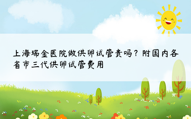 上海瑞金医院做供卵试管贵吗？附国内各省市三代供卵试管费用