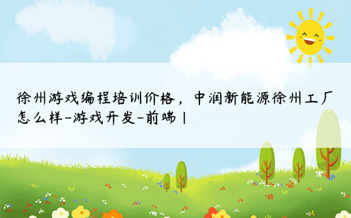 徐州游戏编程培训价格，中润新能源徐州工厂怎么样-游戏开发-前端| 