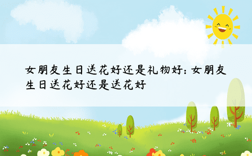 女朋友生日送花好还是礼物好: 女朋友生日送花好还是送花好