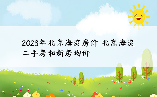 2023年北京海淀房价 北京海淀二手房和新房均价