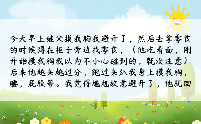 今天早上继父摸我胸我避开了，然后去拿零食的时候蹲在柜子旁边找零食，（他吃着面，刚开始摸我胸我以为不小心碰到的，就没注意）后来他越来越过分，跑过来趴我身上摸我胸，腰，屁股等。我觉得尴尬故意避开了，他就回