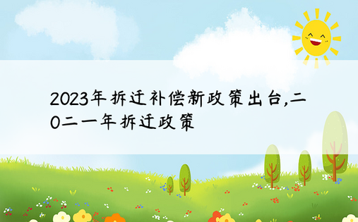 2023年拆迁补偿新政策出台,二0二一年拆迁政策