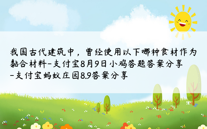 我国古代建筑中，曾经使用以下哪种食材作为黏合材料-支付宝8月9日小鸡答题答案分享-支付宝蚂蚁庄园8.9答案分享